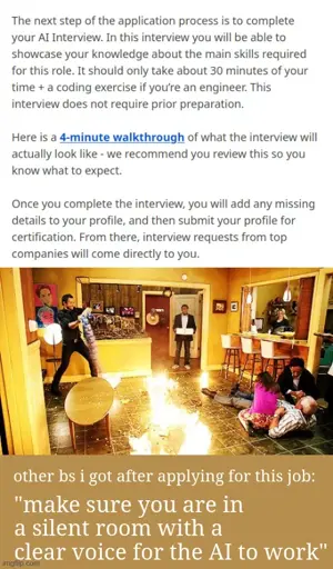 The next step of the application process is to complete your AI Interview. In this interview you will be able to showcase your knowledge about the main skills required for this role. It should only take about 30 minutes of your time + a coding exercise if you’re an engineer. This interview does not require prior preparation.  Here is a 4-minute walkthrough of what the interview will actually look like - we recommend you review this so you know what to expect.  Once you complete the interview, you will add any missing details to your profile, and then submit your profile for certification. From there, interview requests from top companies will come directly to you. <image of worst timeline from community with fire everywhere>. other bs i got after applying for this job: "make sure you are in a silent room with a clear voice for the AI to work"